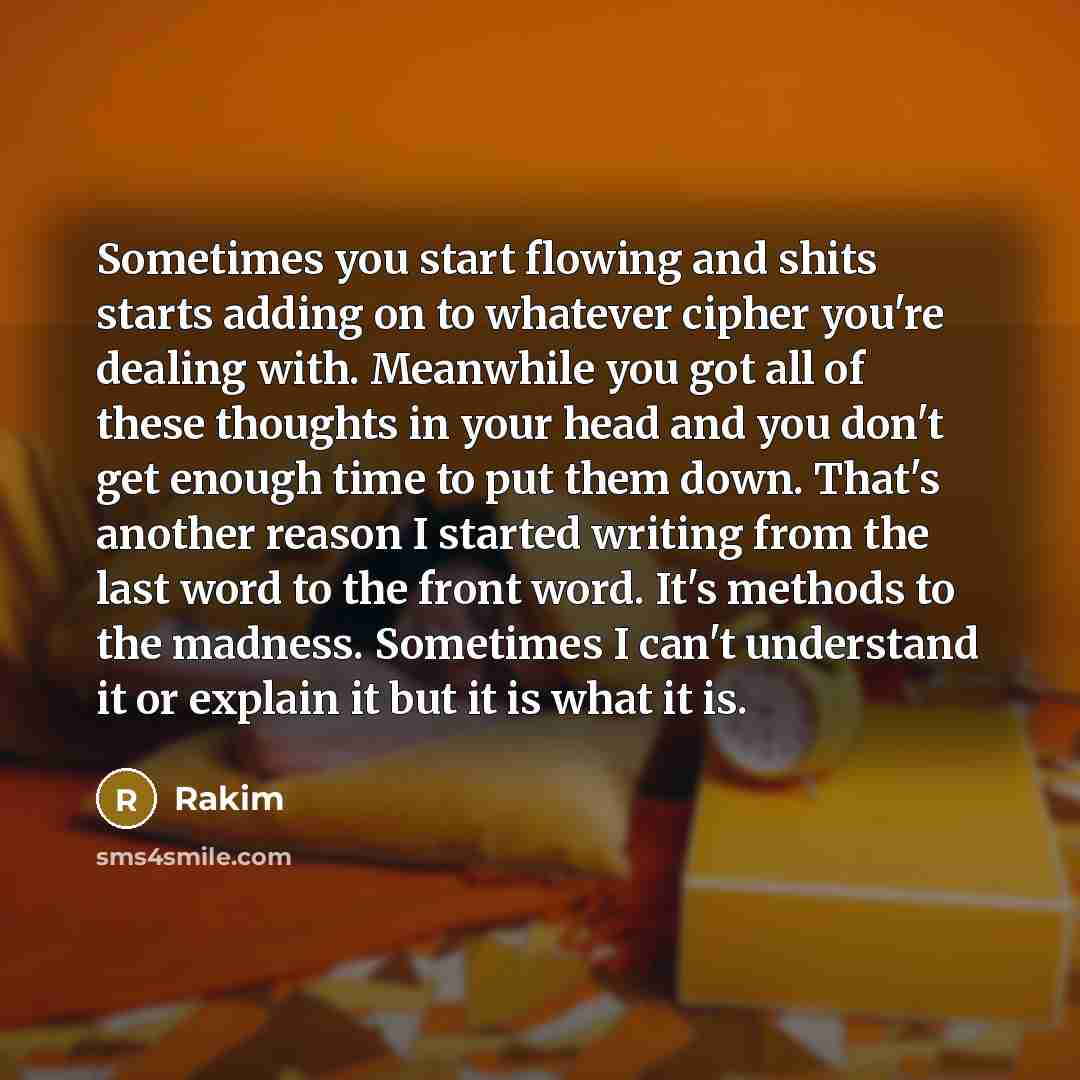 “Sometimes you start flowing and shits starts adding on to whatever cipher you're dealing with. Meanwhile you got all of these thoughts in your head and you don't get enough time to put them down. That's another reason I started writing from the last word to the front word. It's methods to the…” quote by Rakim
