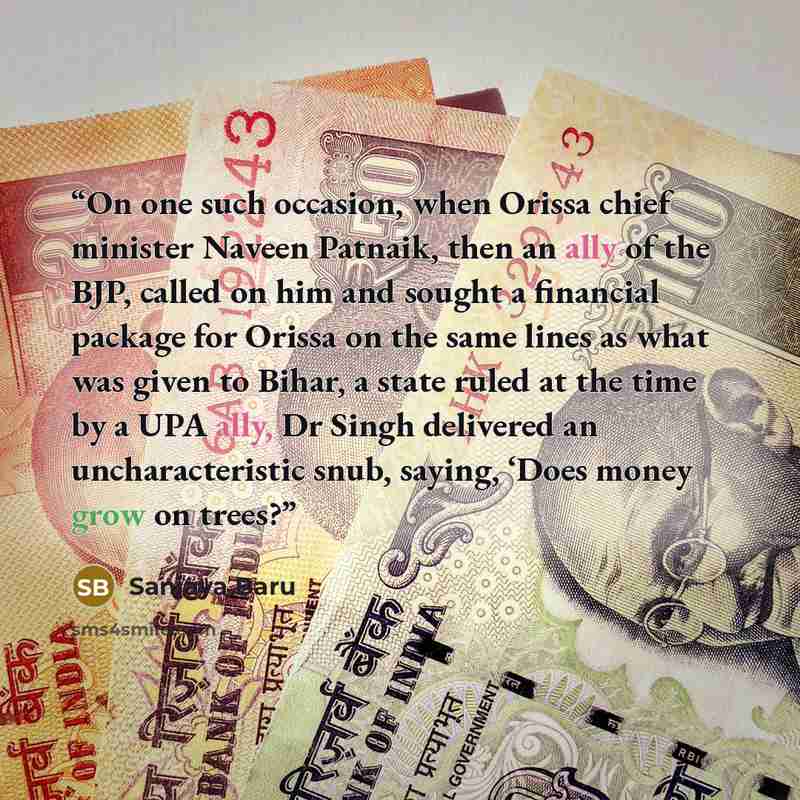 “On one such occasion, when Orissa chief minister Naveen Patnaik, then an ally of the BJP, called on him and sought a financial package for Orissa on the same lines as what was given to Bihar, a state ruled at the time by a UPA ally, Dr Singh delivered an uncharacteristic snub, saying, ‘Does money…” quote by Sanjaya Baru