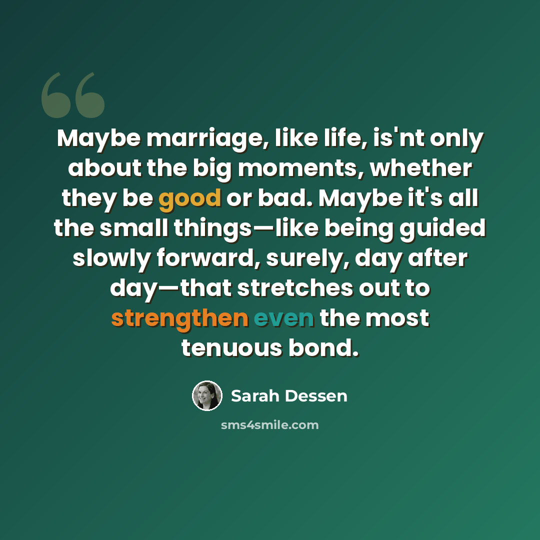 “Maybe marriage, like life, is'nt only about the big moments, whether they be good or bad. Maybe it's all the small things—like being guided slowly forward, surely, day after day—that stretches out to strengthen even the most tenuous bond.” quote by Sarah Dessen