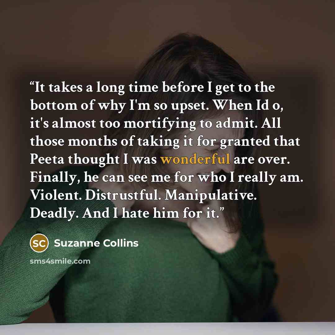 “It takes a long time before I get to the bottom of why I'm so upset. When Id o, it's almost too mortifying to admit. All those months of taking it for granted that Peeta thought I was wonderful are over. Finally, he can see me for who I really am. Violent. Distrustful. Manipulative. Deadly. And I…” quote by Suzanne Collins