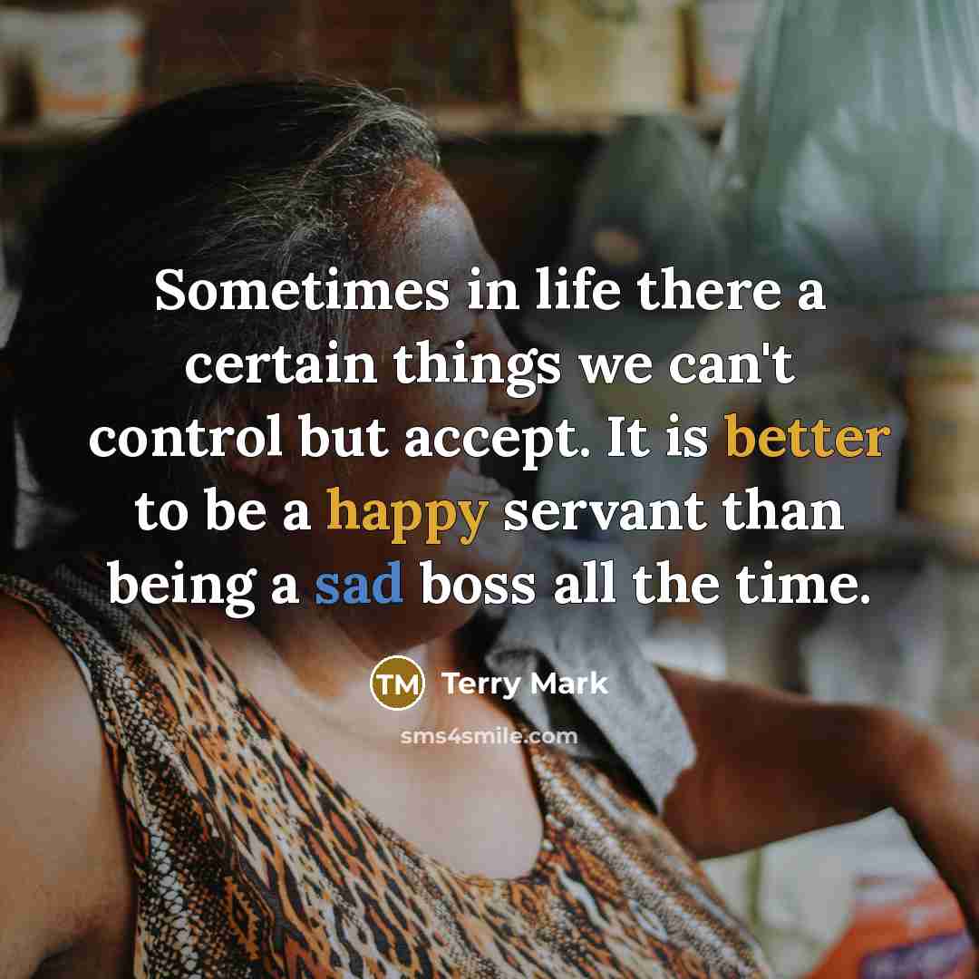 “Sometimes in life there a certain things we can't control but accept. It is better to be a happy servant than being a sad boss all the time.” quote by Terry Mark