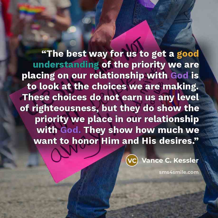 “The best way for us to get a good understanding of the priority we are placing on our relationship with God is to look at the choices we are making. These choices do not earn us any level of righteousness, but they do show the priority we place in our relationship with God. They show how much we…” quote by Vance C. Kessler