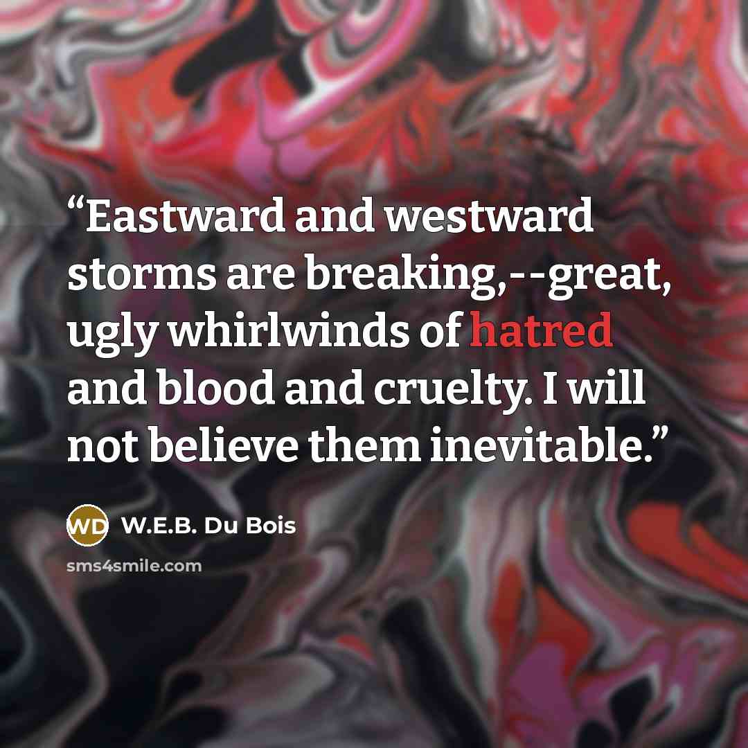 “Eastward and westward storms are breaking,--great, ugly whirlwinds of hatred and blood and cruelty. I will not believe them inevitable.” quote by W.E.B. Du Bois