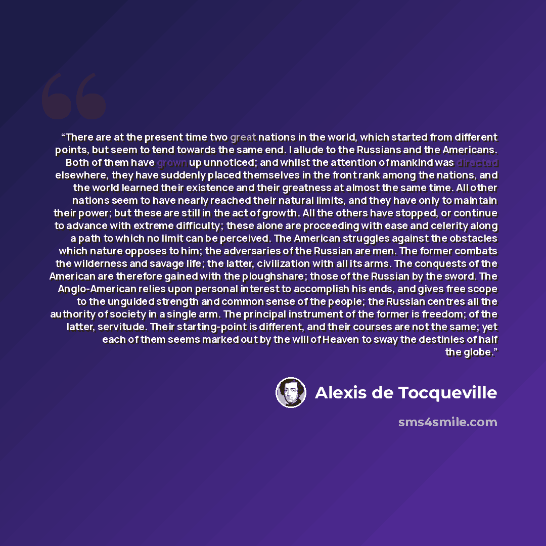 “There are at the present time two great nations in the world, which started from different points, but seem to tend towards the same end. I allude to the Russians and the Americans. Both of them have grown up unnoticed; and whilst the attention of mankind was directed elsewhere, they have suddenly…” quote by Alexis de Tocqueville