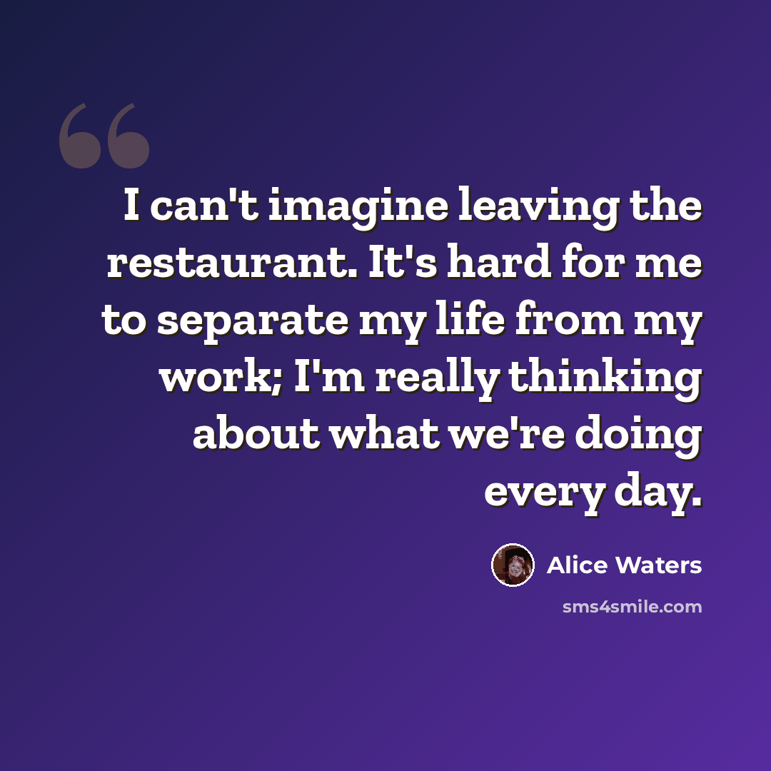“I can't imagine leaving the restaurant. It's hard for me to separate my life from my work; I'm really thinking about what we're doing every day.” quote by Alice Waters