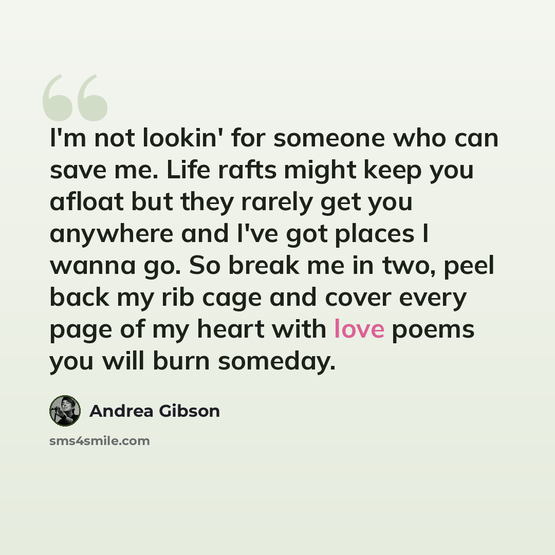 “I'm not lookin' for someone who can save me. Life rafts might keep you afloat but they rarely get you anywhere and I've got places I wanna go. So break me in two, peel back my rib cage and cover every page of my heart with love poems you will burn someday.” quote by Andrea Gibson