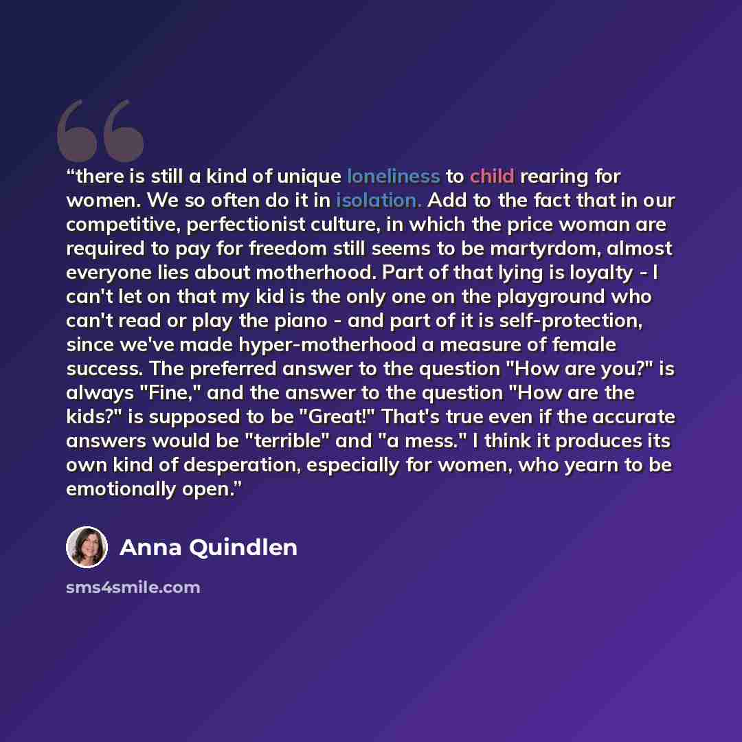 “there is still a kind of unique loneliness to child rearing for women. We so often do it in isolation. Add to the fact that in our competitive, perfectionist culture, in which the price woman are required to pay for freedom still seems to be martyrdom, almost everyone lies about motherhood. Part…” quote by Anna Quindlen