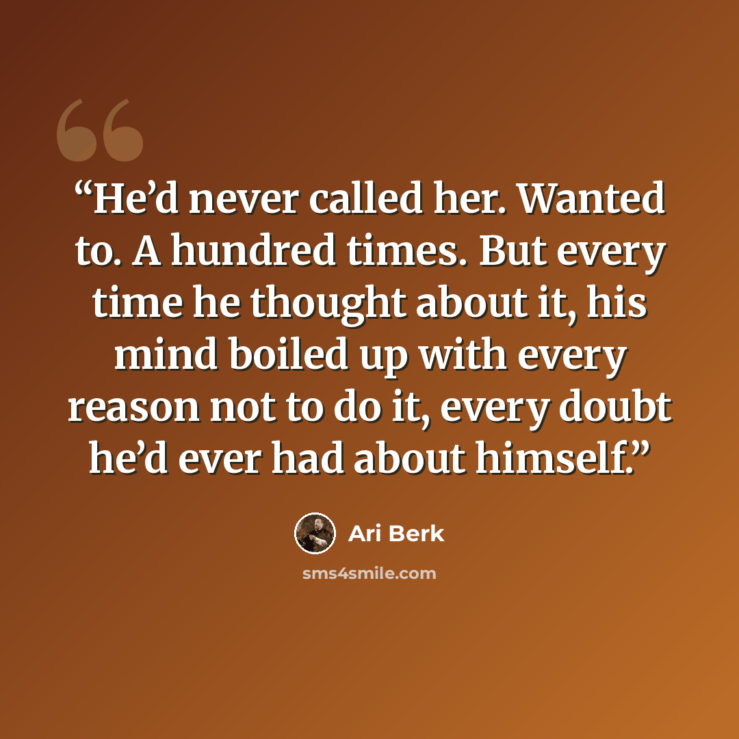 “He’d never called her. Wanted to. A hundred times. But every time he thought about it, his mind boiled up with every reason not to do it, every doubt he’d ever had about himself.” quote by Ari Berk