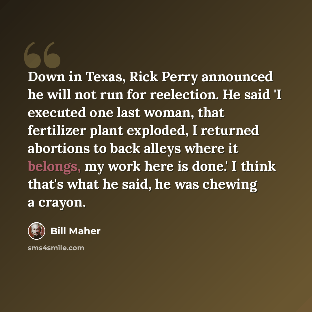“Down in Texas, Rick Perry announced he will not run for reelection. He said 'I executed one last woman, that fertilizer plant exploded, I returned abortions to back alleys where it belongs, my work here is done.' I think that's what he said, he was chewing a crayon.” quote by Bill Maher