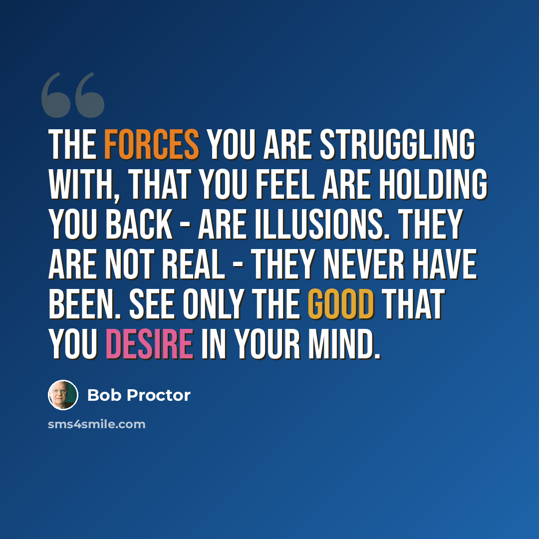 “The forces you are struggling with, that you feel are holding you back - are illusions. They are not real - they never have been. See only the good that you desire in your mind.” quote by Bob Proctor