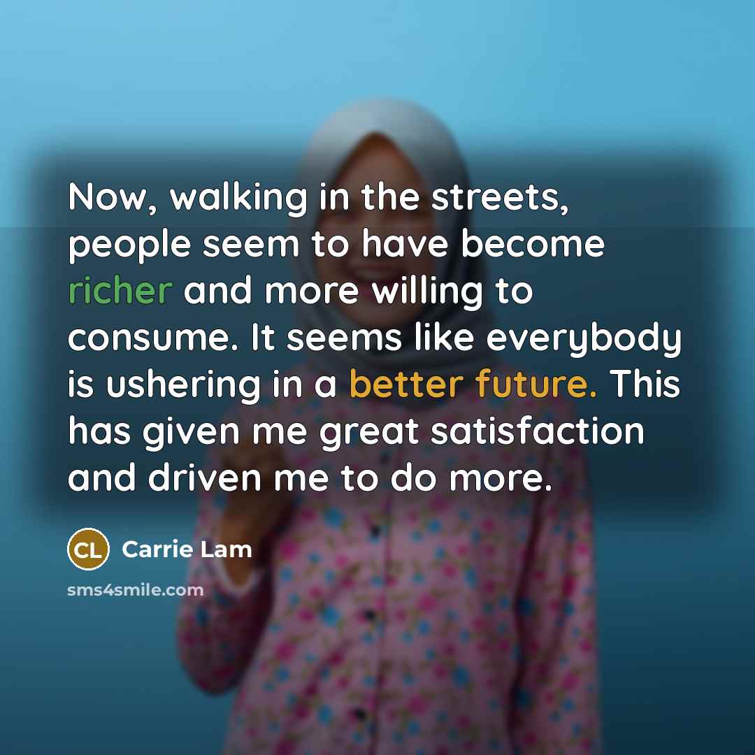 “Now, walking in the streets, people seem to have become richer and more willing to consume. It seems like everybody is ushering in a better future. This has given me great satisfaction and driven me to do more.” quote by Carrie Lam