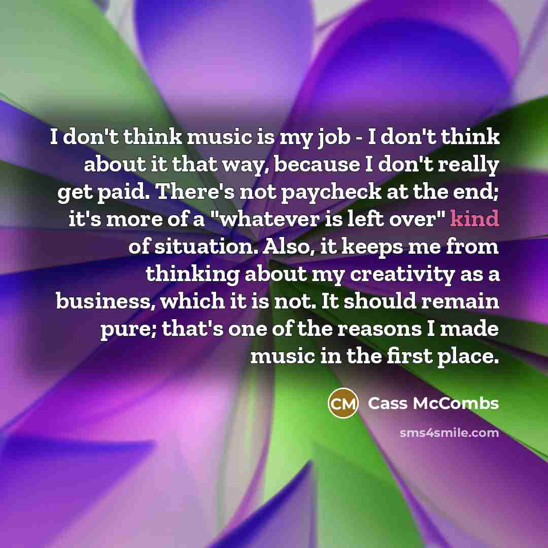 “I don't think music is my job - I don't think about it that way, because I don't really get paid. There's not paycheck at the end; it's more of a "whatever is left over" kind of situation. Also, it keeps me from thinking about my creativity as a business, which it is not. It should remain pure…” quote by Cass McCombs