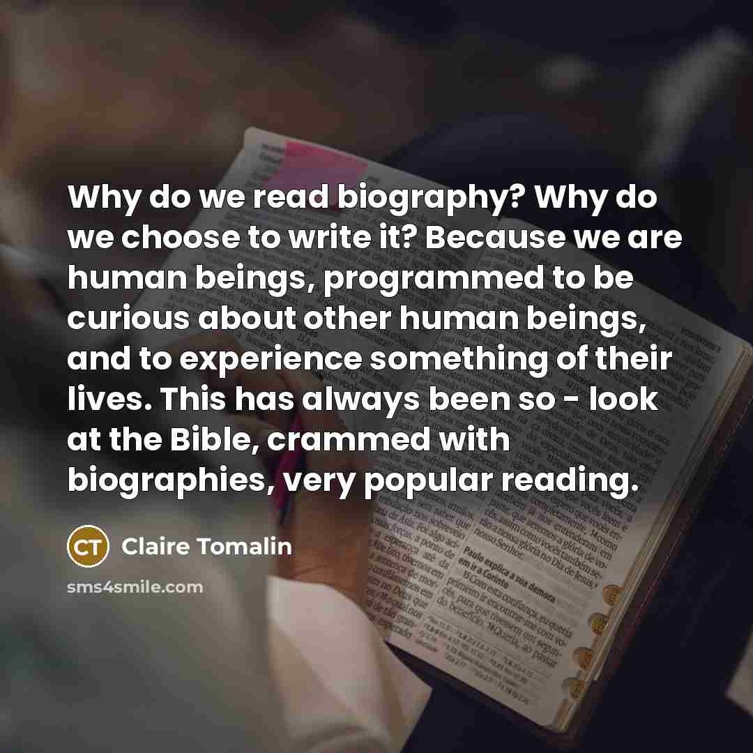 “Why do we read biography? Why do we choose to write it? Because we are human beings, programmed to be curious about other human beings, and to experience something of their lives. This has always been so - look at the Bible, crammed with biographies, very popular reading.” quote by Claire Tomalin