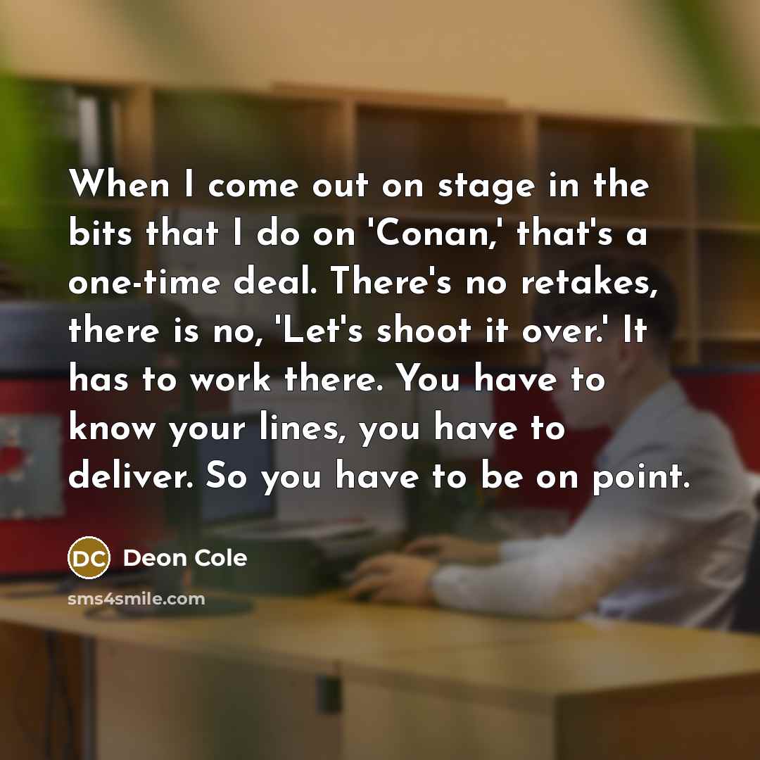 “When I come out on stage in the bits that I do on 'Conan,' that's a one-time deal. There's no retakes, there is no, 'Let's shoot it over.' It has to work there. You have to know your lines, you have to deliver. So you have to be on point.” quote by Deon Cole