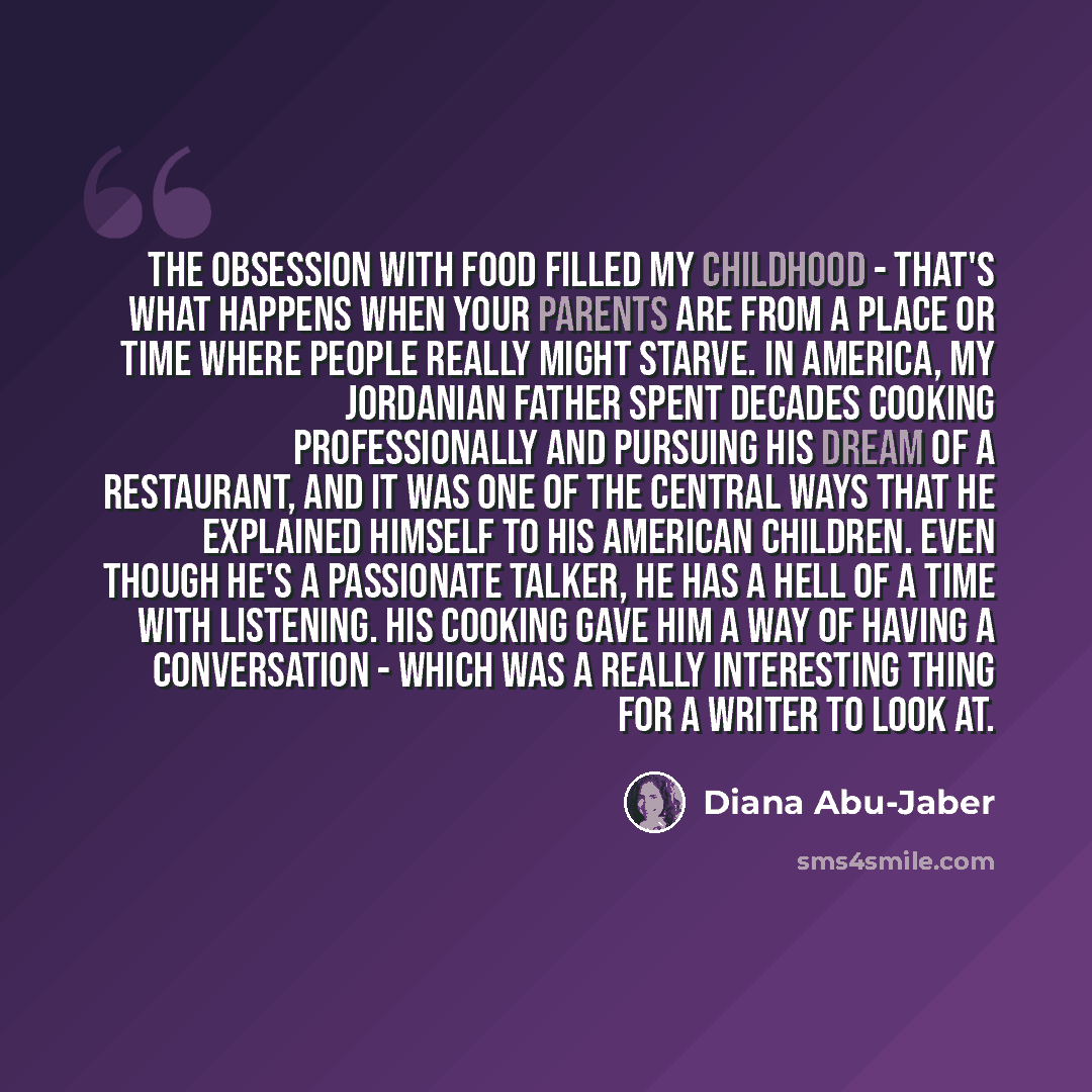 “The obsession with food filled my childhood - that's what happens when your parents are from a place or time where people really might starve. In America, my Jordanian father spent decades cooking professionally and pursuing his dream of a restaurant, and it was one of the central ways that he…” quote by Diana Abu-Jaber