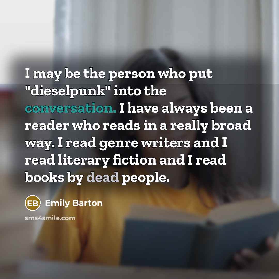 “I may be the person who put "dieselpunk" into the conversation. I have always been a reader who reads in a really broad way. I read genre writers and I read literary fiction and I read books by dead people.” quote by Emily Barton