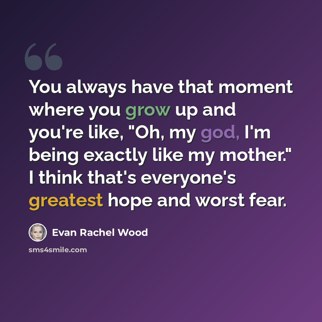 “You always have that moment where you grow up and you're like, "Oh, my god, I'm being exactly like my mother." I think that's everyone's greatest hope and worst fear.” quote by Evan Rachel Wood
