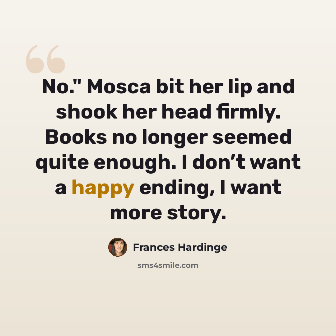“No." Mosca bit her lip and shook her head firmly. Books no longer seemed quite enough. I don’t want a happy ending, I want more story.” quote by Frances Hardinge