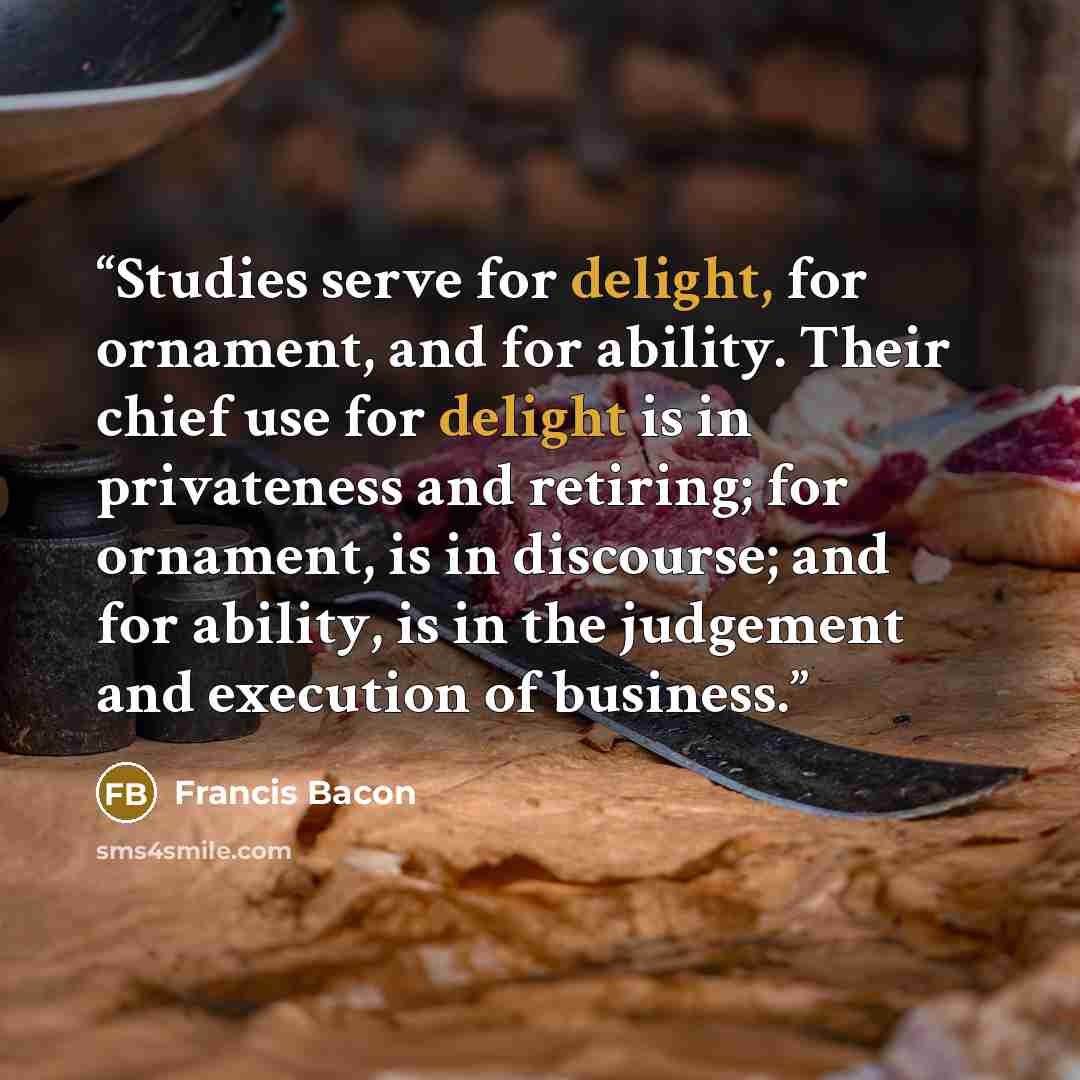“Studies serve for delight, for ornament, and for ability. Their chief use for delight is in privateness and retiring; for ornament, is in discourse; and for ability, is in the judgement and execution of business.” quote by Francis Bacon
