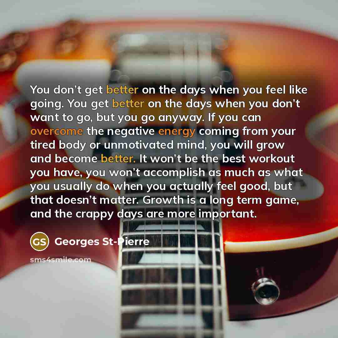 “You don’t get better on the days when you feel like going. You get better on the days when you don’t want to go, but you go anyway. If you can overcome the negative energy coming from your tired body or unmotivated mind, you will grow and become better. It won’t be the best workout you have, you…” quote by Georges St-Pierre