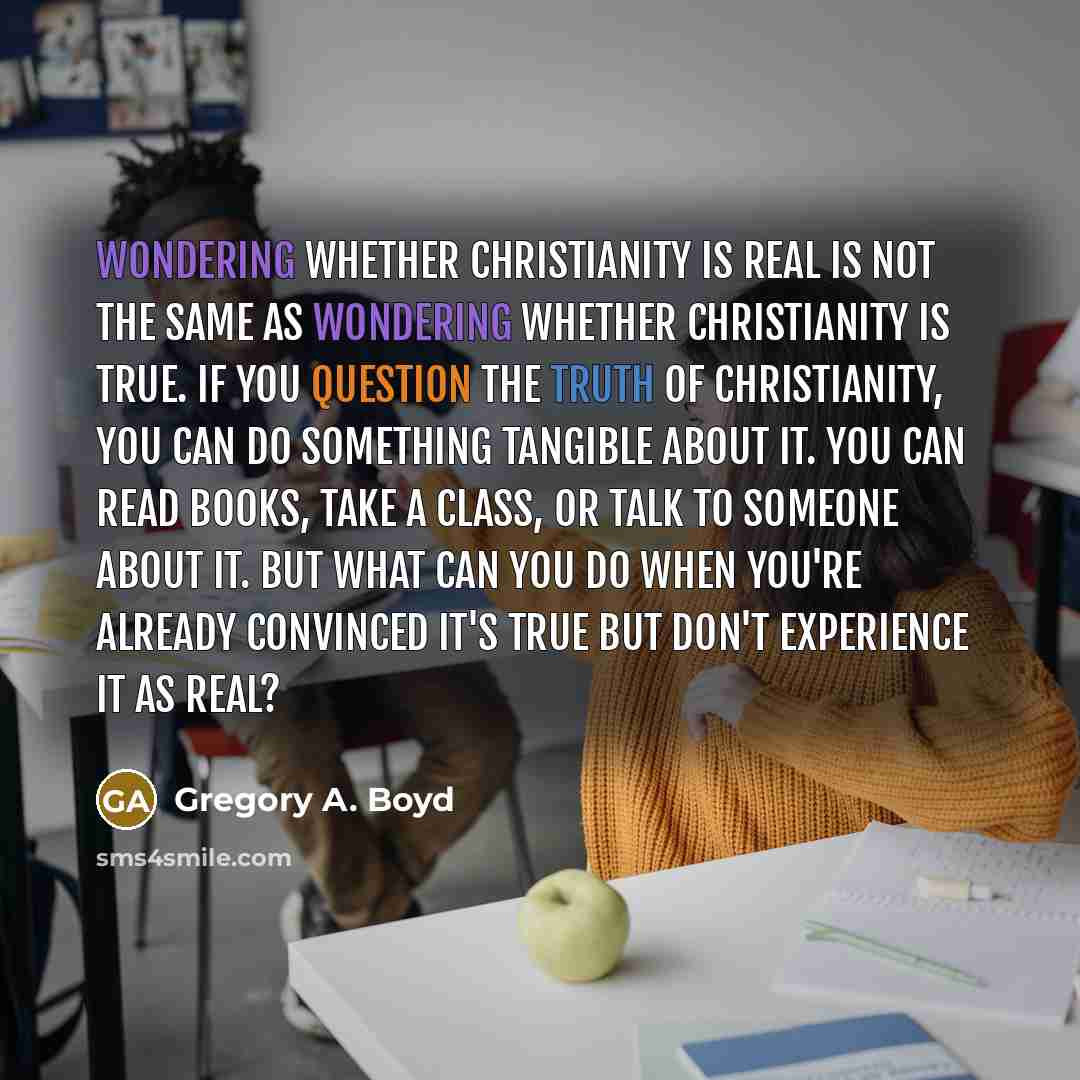 “Wondering whether Christianity is real is not the same as wondering whether Christianity is true. If you question the truth of Christianity, you can do something tangible about it. You can read books, take a class, or talk to someone about it. But what can you do when you're already convinced it's…” quote by Gregory A. Boyd