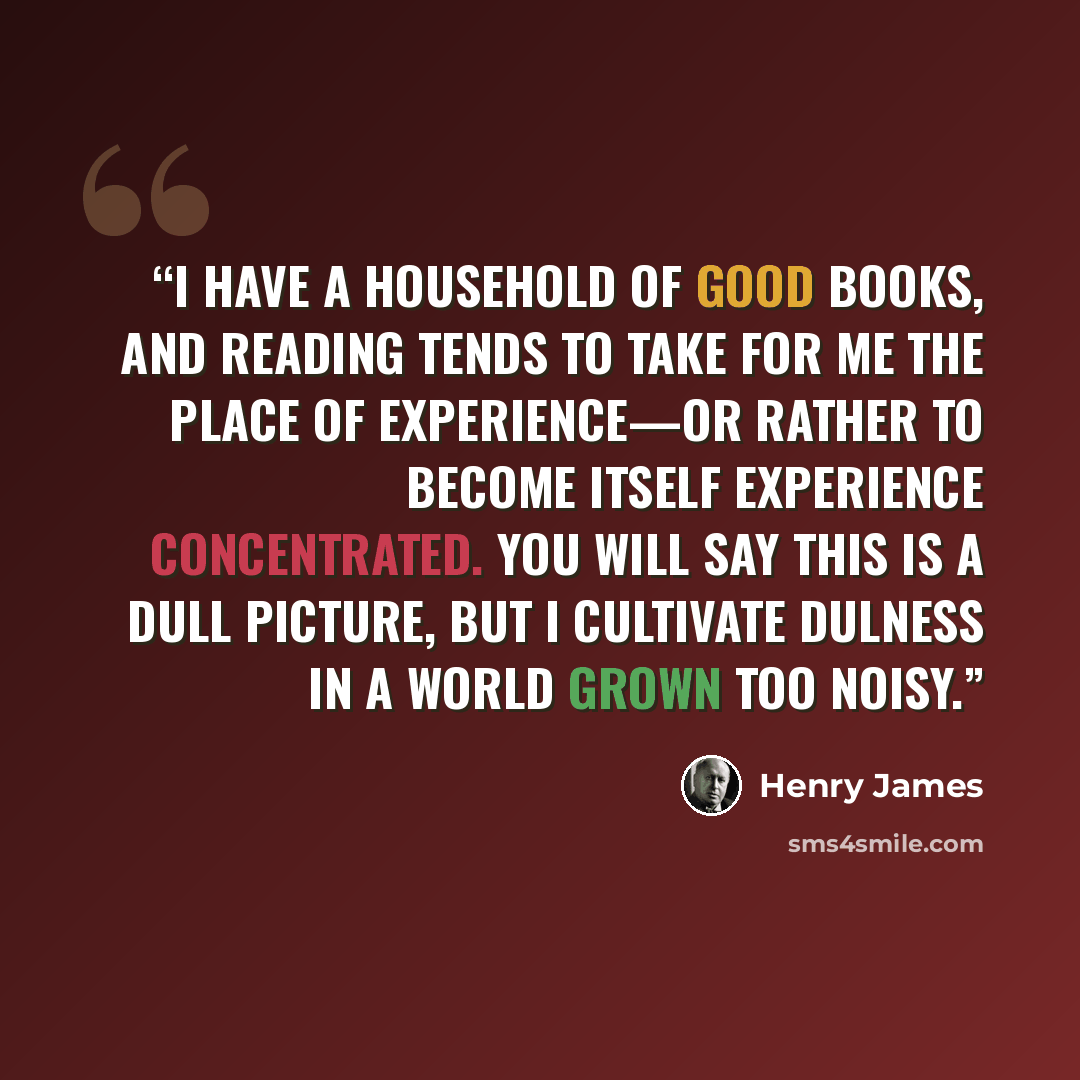 “I have a household of good books, and reading tends to take for me the place of experience—or rather to become itself experience concentrated. You will say this is a dull picture, but I cultivate dulness in a world grown too noisy.” quote by Henry James