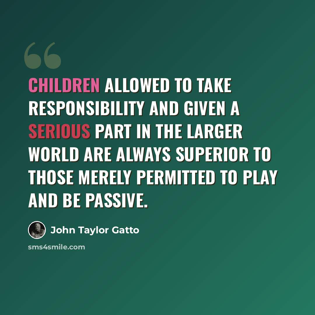 “Children allowed to take responsibility and given a serious part in the larger world are always superior to those merely permitted to play and be passive.” quote by John Taylor Gatto