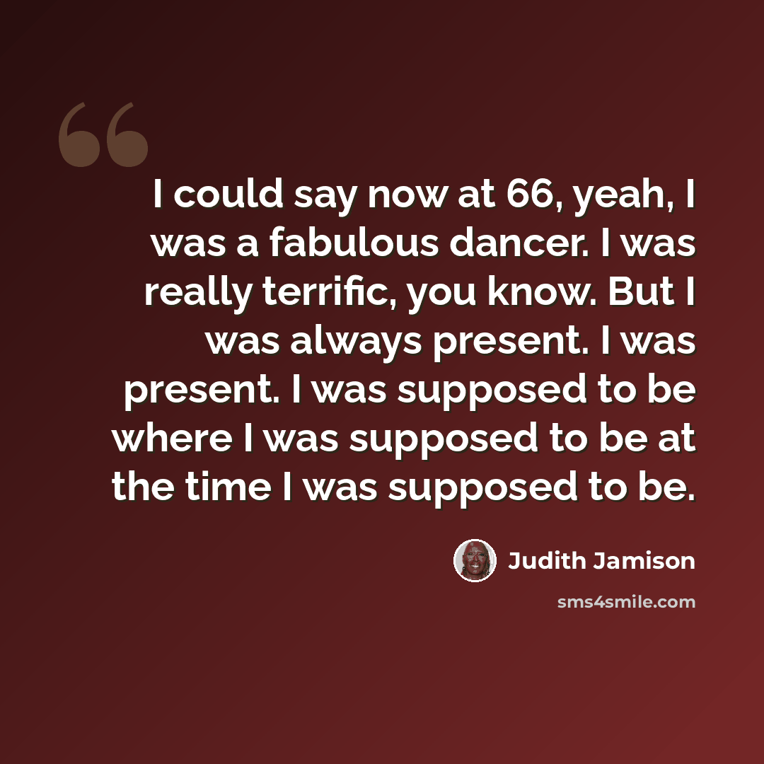 “I could say now at 66, yeah, I was a fabulous dancer. I was really terrific, you know. But I was always present. I was present. I was supposed to be where I was supposed to be at the time I was supposed to be.” quote by Judith Jamison