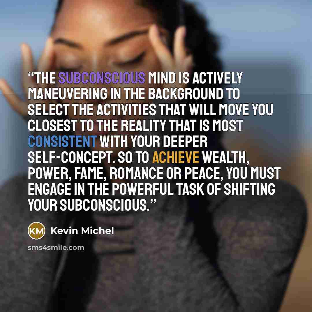 “The subconscious mind is actively maneuvering in the background to select the activities that will move you closest to the reality that is most consistent with your deeper self-concept. So to achieve wealth, power, fame, romance or peace, you must engage in the powerful task of shifting your…” quote by Kevin Michel