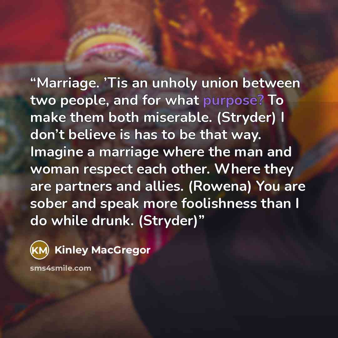 “Marriage. ’Tis an unholy union between two people, and for what purpose? To make them both miserable. (Stryder) I don’t believe is has to be that way. Imagine a marriage where the man and woman respect each other. Where they are partners and allies. (Rowena) You are sober and speak more…” quote by Kinley MacGregor
