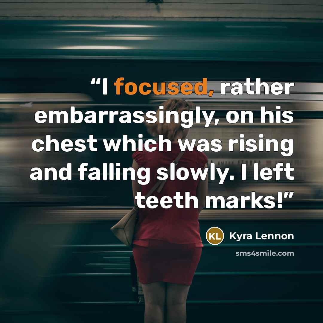 “I focused, rather embarrassingly, on his chest which was rising and falling slowly. I left teeth marks!” quote by Kyra Lennon