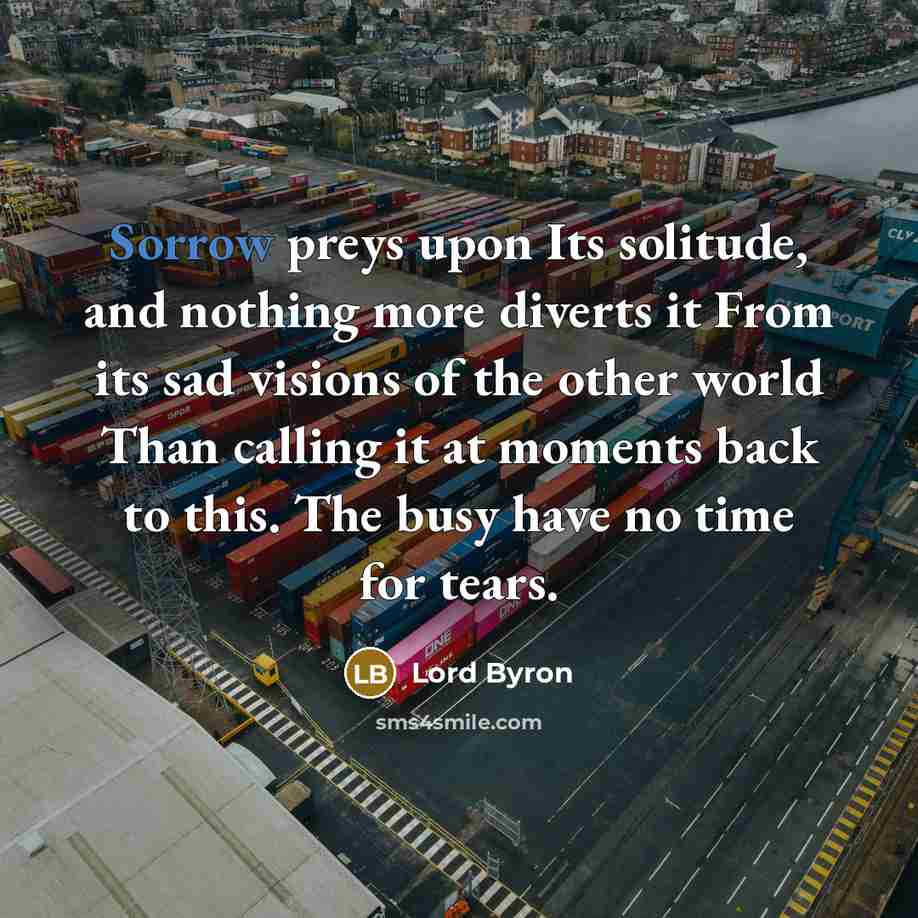 “Sorrow preys upon Its solitude, and nothing more diverts it From its sad visions of the other world Than calling it at moments back to this. The busy have no time for tears.” quote by Lord Byron