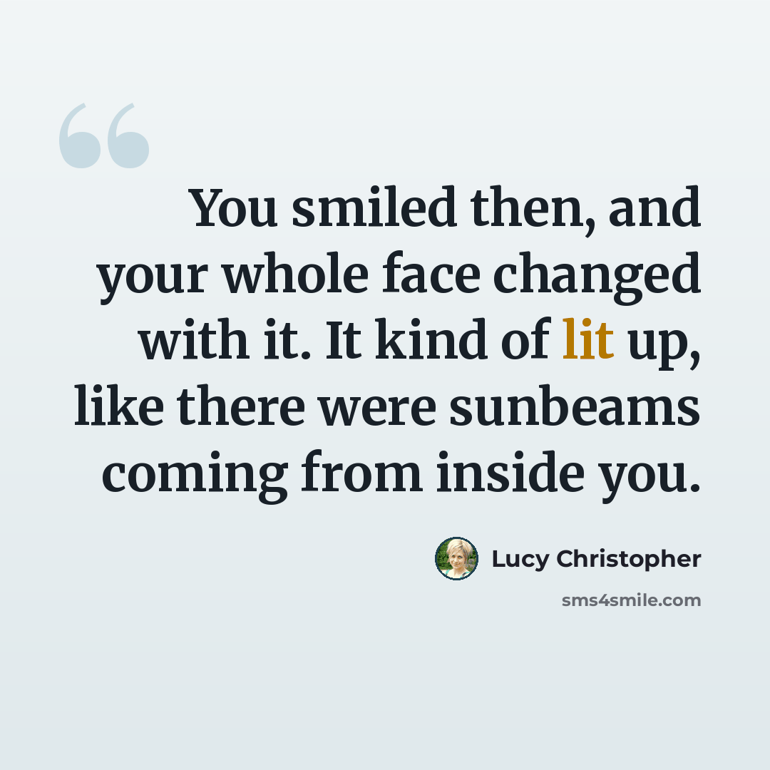 “You smiled then, and your whole face changed with it. It kind of lit up, like there were sunbeams coming from inside you.” quote by Lucy Christopher