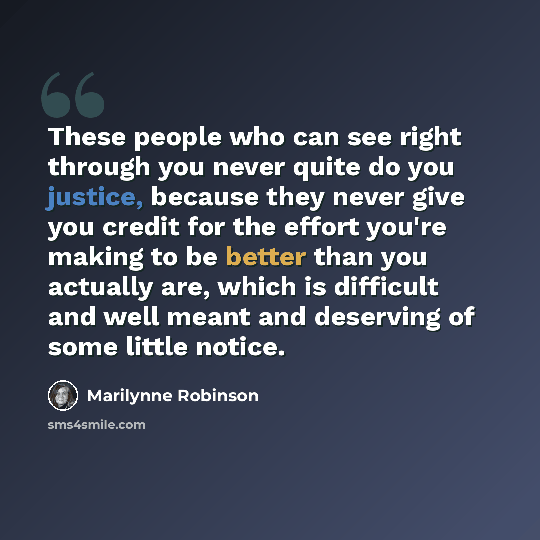 “These people who can see right through you never quite do you justice, because they never give you credit for the effort you're making to be better than you actually are, which is difficult and well meant and deserving of some little notice.” quote by Marilynne Robinson