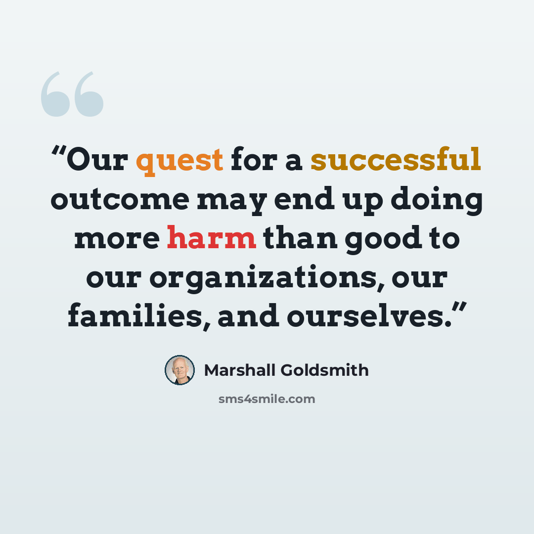 “Our quest for a successful outcome may end up doing more harm than good to our organizations, our families, and ourselves.” quote by Marshall Goldsmith