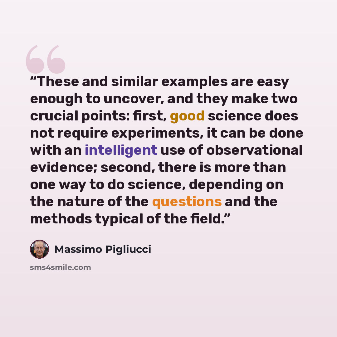 “These and similar examples are easy enough to uncover, and they make two crucial points: first, good science does not require experiments, it can be done with an intelligent use of observational evidence; second, there is more than one way to do science, depending on the nature of the questions…” quote by Massimo Pigliucci