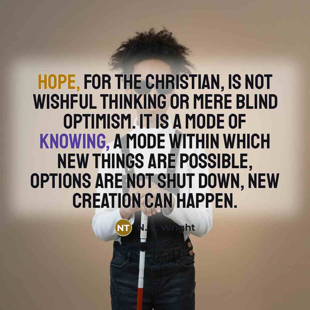 “Hope, for the Christian, is not wishful thinking or mere blind optimism. It is a mode of knowing, a mode within which new things are possible, options are not shut down, new creation can happen.” quote by N. T. Wright