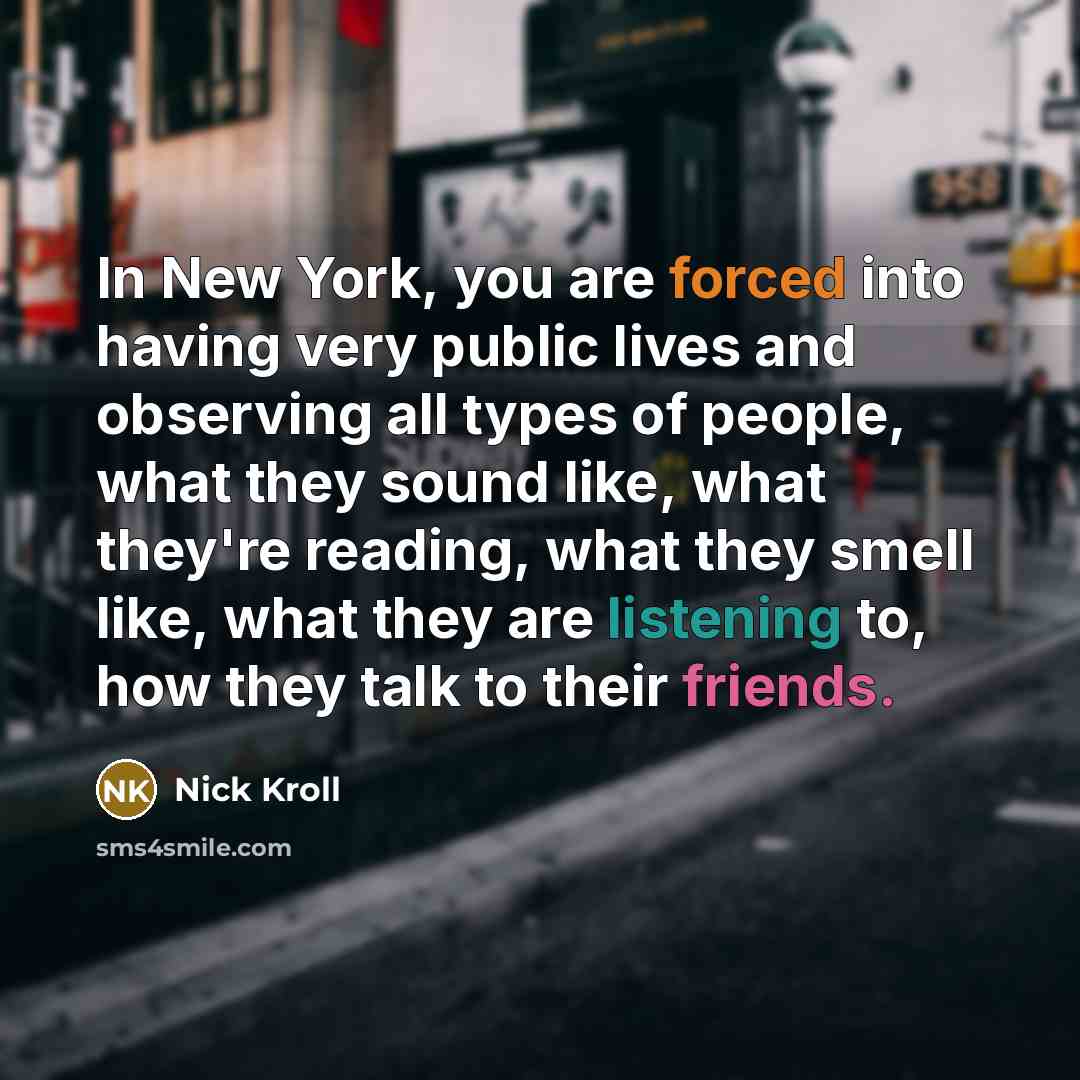 “In New York, you are forced into having very public lives and observing all types of people, what they sound like, what they're reading, what they smell like, what they are listening to, how they talk to their friends.” quote by Nick Kroll