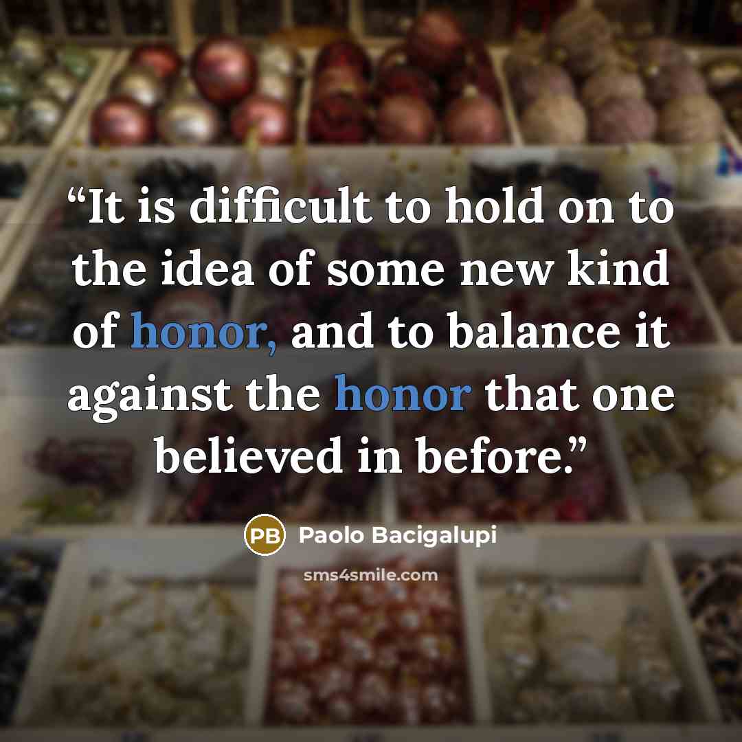 “It is difficult to hold on to the idea of some new kind of honor, and to balance it against the honor that one believed in before.” quote by Paolo Bacigalupi