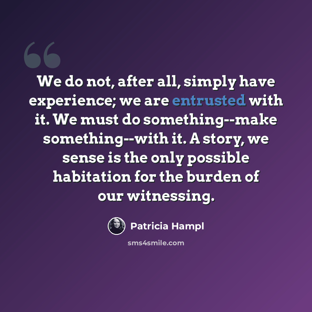 “We do not, after all, simply have experience; we are entrusted with it. We must do something--make something--with it. A story, we sense is the only possible habitation for the burden of our witnessing.” quote by Patricia Hampl