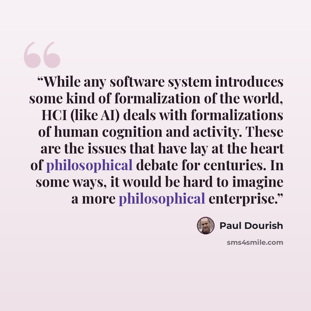 “While any software system introduces some kind of formalization of the world, HCI (like AI) deals with formalizations of human cognition and activity. These are the issues that have lay at the heart of philosophical debate for centuries. In some ways, it would be hard to imagine a more…” quote by Paul Dourish