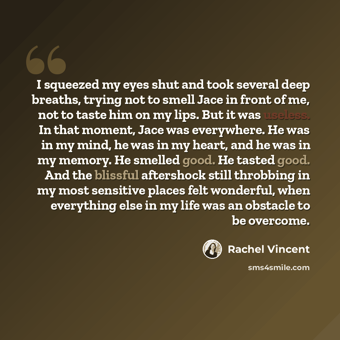 “I squeezed my eyes shut and took several deep breaths, trying not to smell Jace in front of me, not to taste him on my lips. But it was useless. In that moment, Jace was everywhere. He was in my mind, he was in my heart, and he was in my memory. He smelled good. He tasted good. And the blissful…” quote by Rachel Vincent