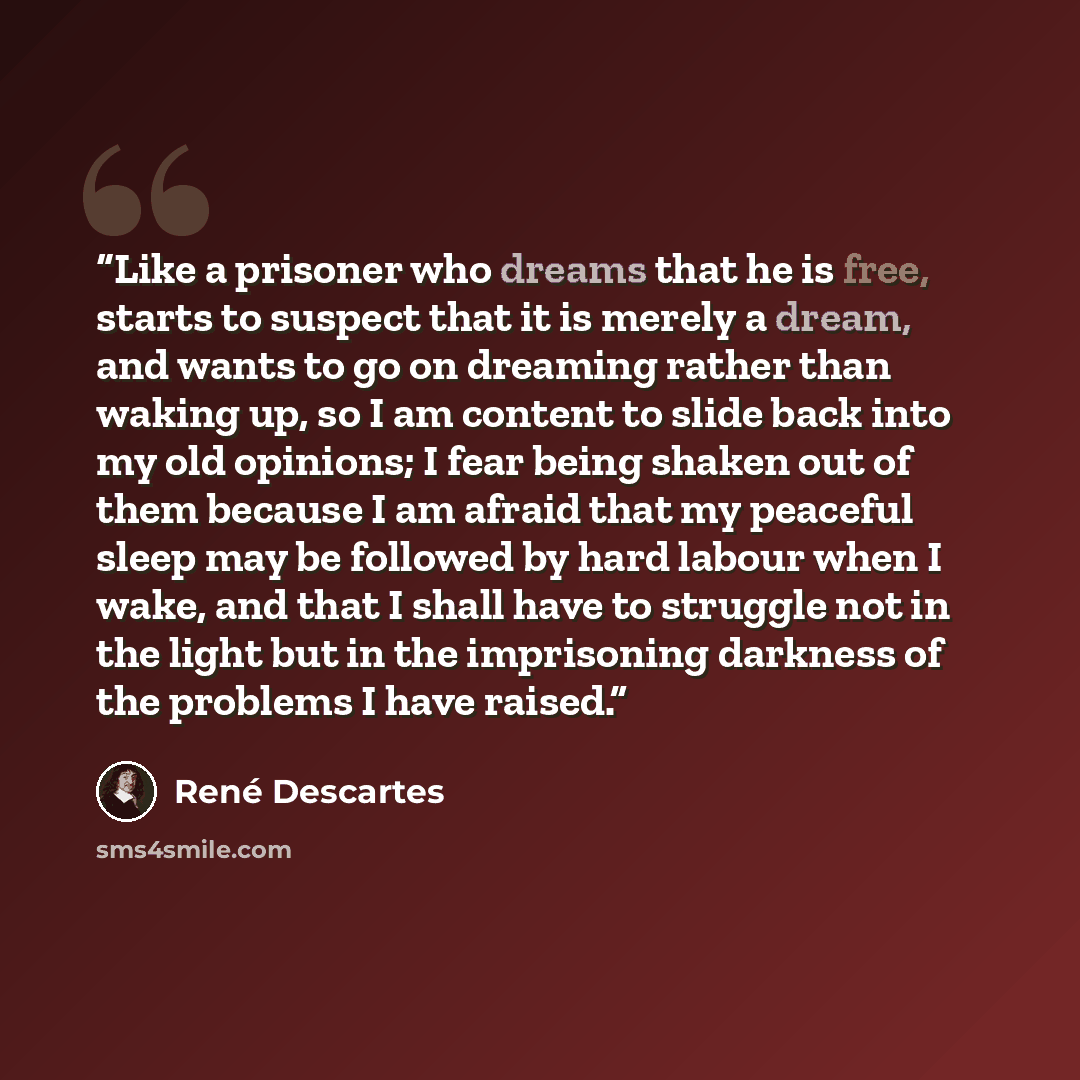 “Like a prisoner who dreams that he is free, starts to suspect that it is merely a dream, and wants to go on dreaming rather than waking up, so I am content to slide back into my old opinions; I fear being shaken out of them because I am afraid that my peaceful sleep may be followed by hard labour…” quote by René Descartes