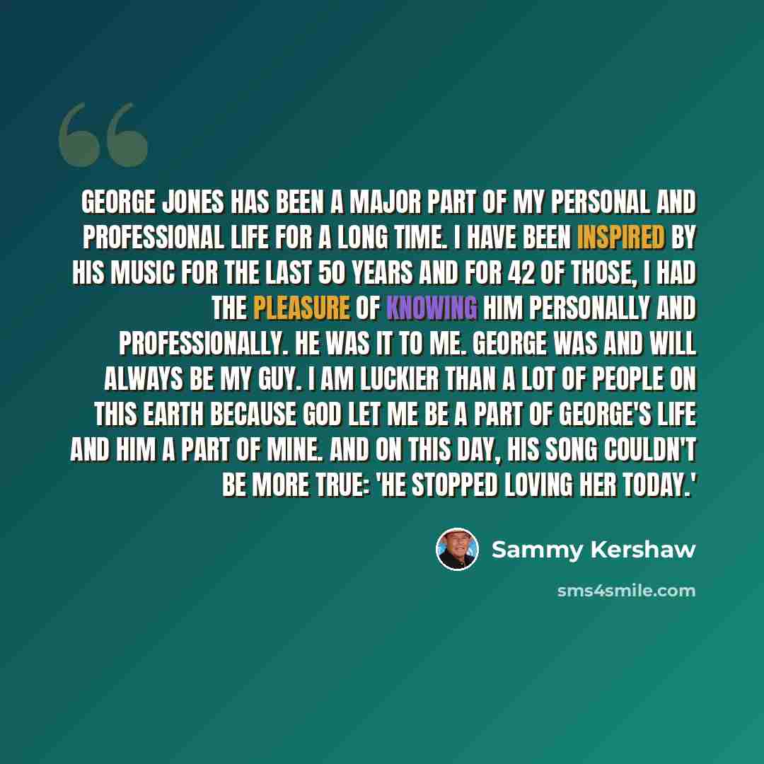 “George Jones has been a major part of my personal and professional life for a long time. I have been inspired by his music for the last 50 years and for 42 of those, I had the pleasure of knowing him personally and professionally. He was IT to me. George was and will always be my guy. I am luckier…” quote by Sammy Kershaw