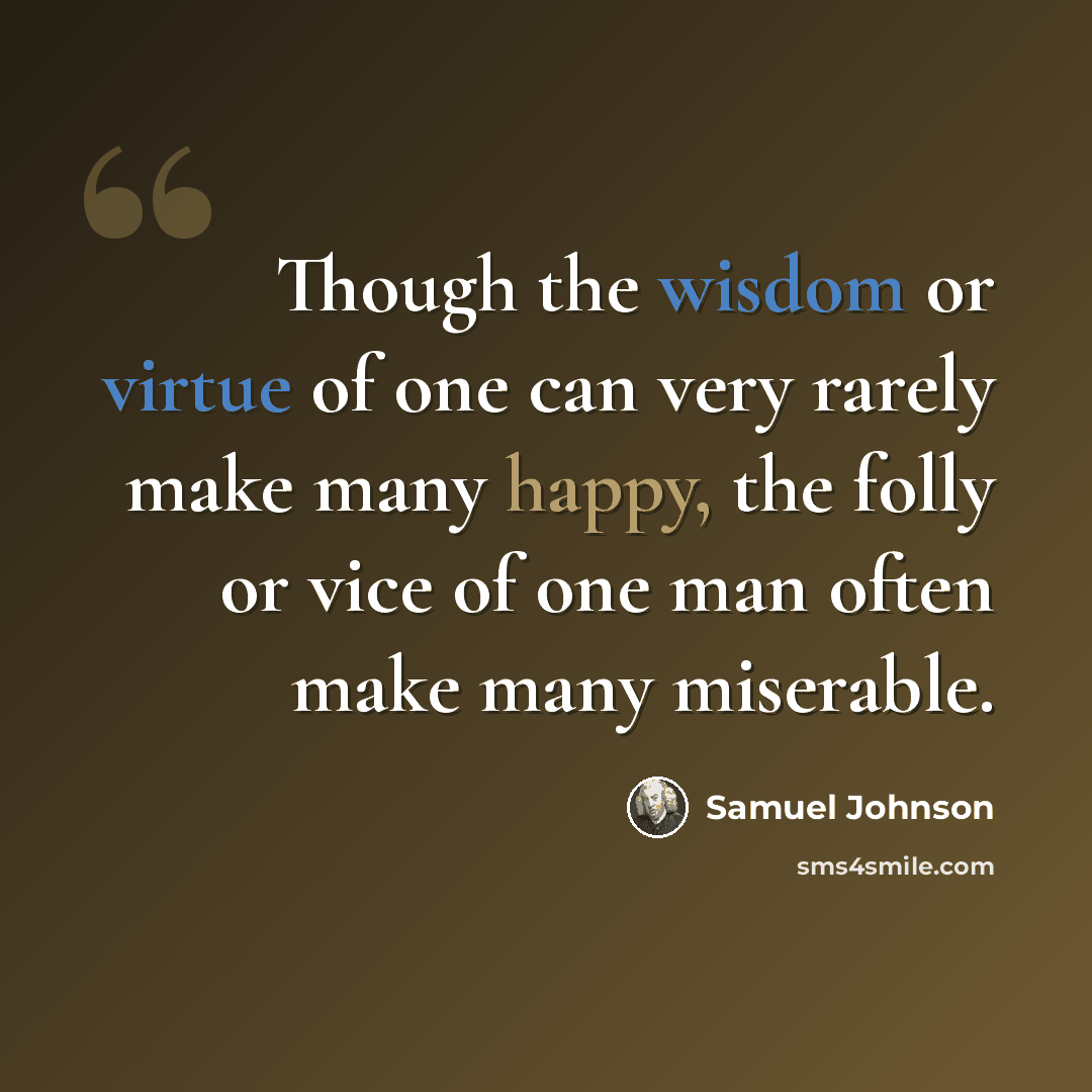 “Though the wisdom or virtue of one can very rarely make many happy, the folly or vice of one man often make many miserable.” quote by Samuel Johnson