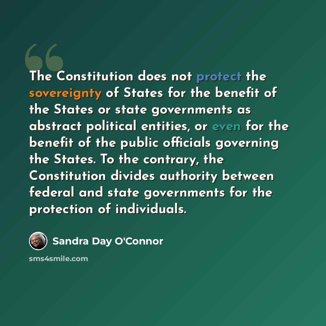 “The Constitution does not protect the sovereignty of States for the benefit of the States or state governments as abstract political entities, or even for the benefit of the public officials governing the States. To the contrary, the Constitution divides authority between federal and state…” quote by Sandra Day O'Connor