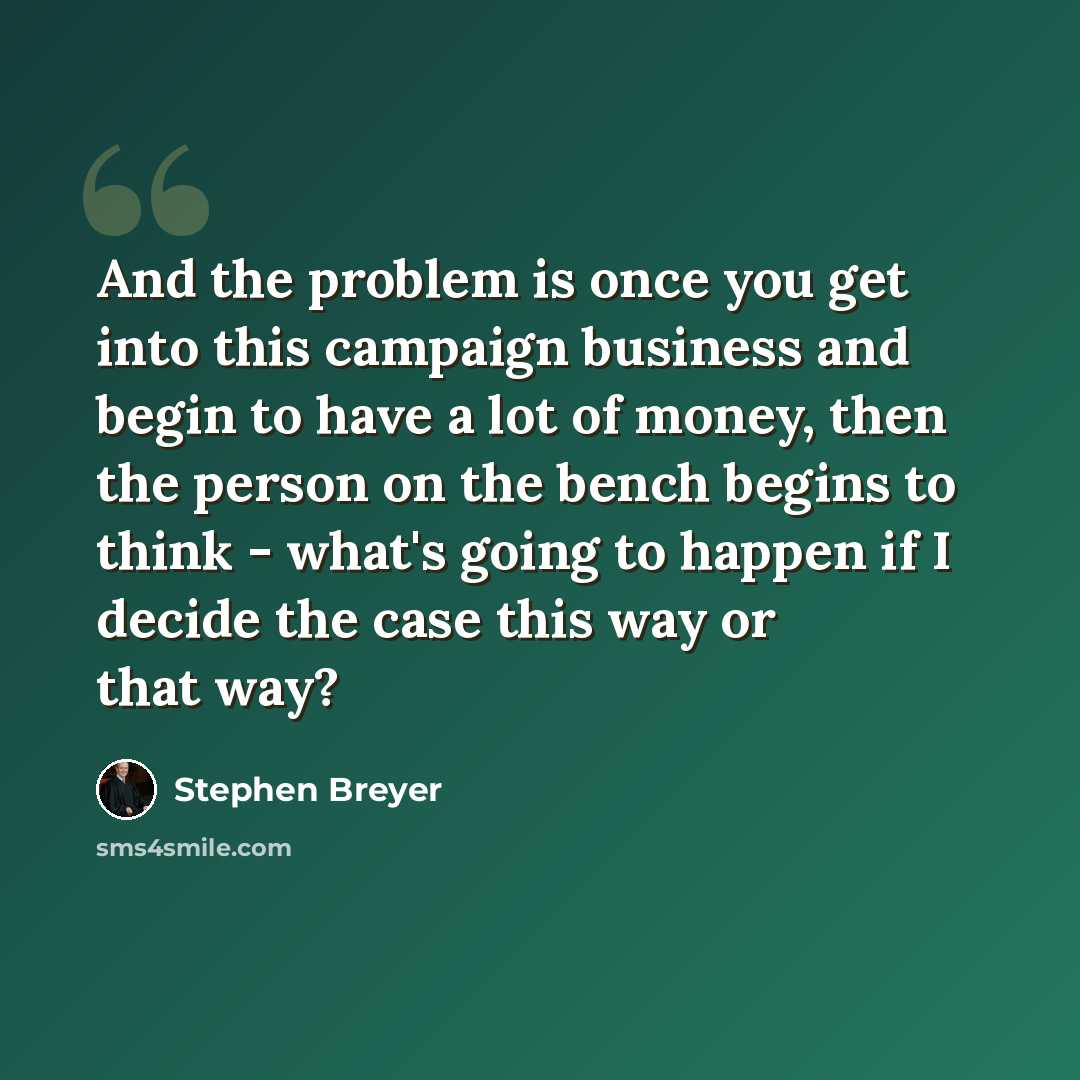 “And the problem is once you get into this campaign business and begin to have a lot of money, then the person on the bench begins to think - what's going to happen if I decide the case this way or that way?” quote by Stephen Breyer
