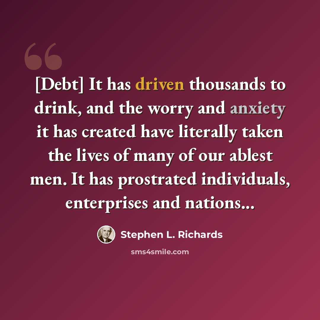 “[Debt] It has driven thousands to drink, and the worry and anxiety it has created have literally taken the lives of many of our ablest men. It has prostrated individuals, enterprises and nations...” quote by Stephen L. Richards