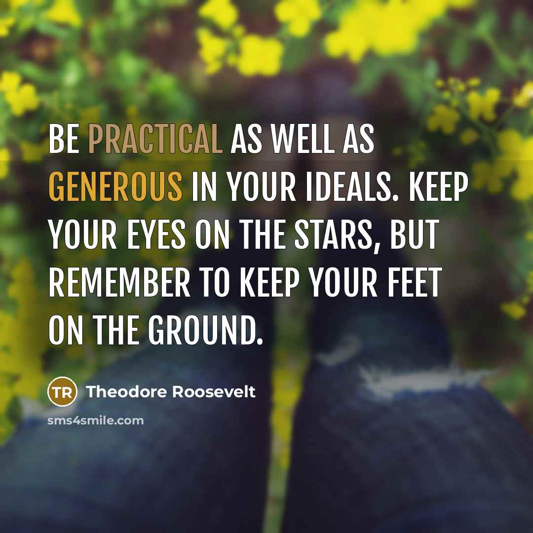 “Be practical as well as generous in your ideals. Keep your eyes on the stars, but remember to keep your feet on the ground.” quote by Theodore Roosevelt