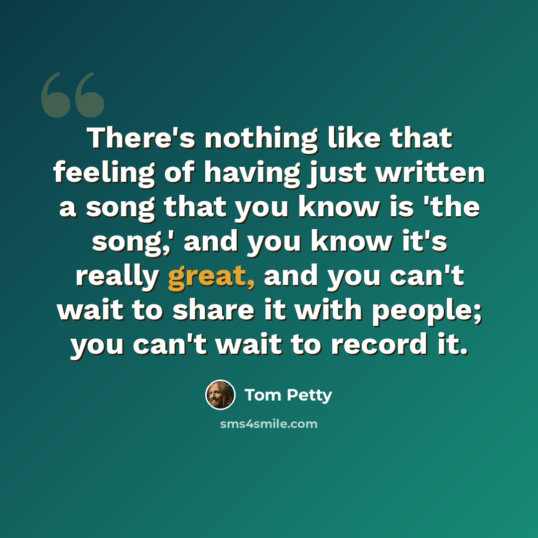 “There's nothing like that feeling of having just written a song that you know is 'the song,' and you know it's really great, and you can't wait to share it with people; you can't wait to record it.” quote by Tom Petty